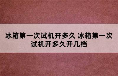 冰箱第一次试机开多久 冰箱第一次试机开多久开几档